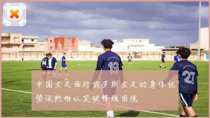 中国女足面对俄罗斯女足的身体优势依然难以突破锋线困境