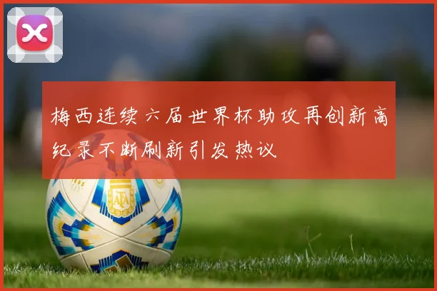 梅西连续六届世界杯助攻再创新高纪录不断刷新引发热议