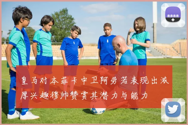 皇马对本菲卡中卫阿劳若表现出浓厚兴趣穆帅赞赏其潜力与能力