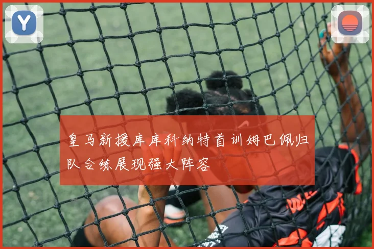 皇马新援库库科纳特首训姆巴佩归队合练展现强大阵容