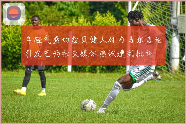 年轻气盛的盐贝健人对内马尔言论引发巴西社交媒体热议遭到批评