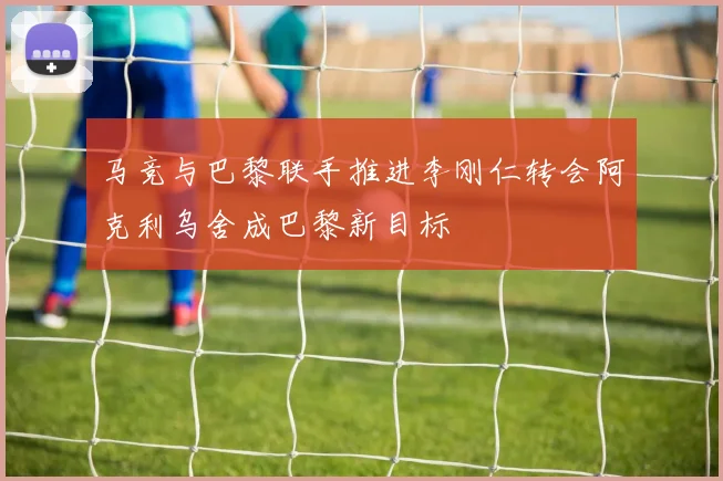 马竞与巴黎联手推进李刚仁转会阿克利乌舍成巴黎新目标
