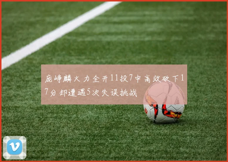 庞峥麟火力全开11投7中高效砍下17分却遭遇5次失误挑战