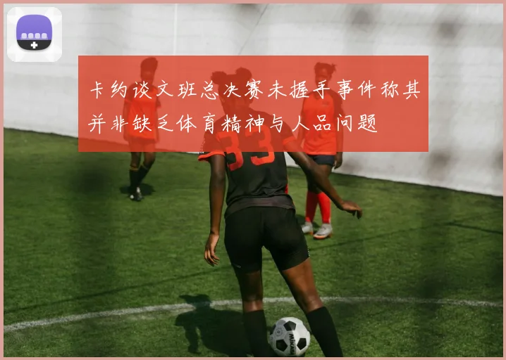 卡约谈文班总决赛未握手事件称其并非缺乏体育精神与人品问题