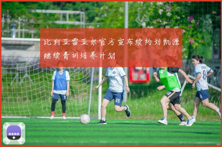 比利亚雷亚尔官方宣布续约刘凯源继续青训培养计划