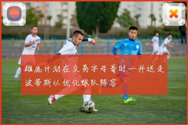 雄鹿计划在交易字母哥时一并送走波蒂斯以优化球队阵容