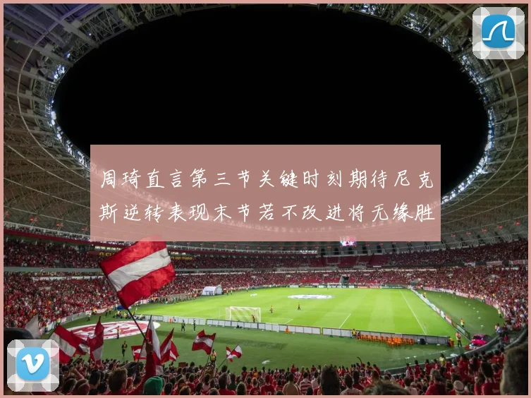 周琦直言第三节关键时刻期待尼克斯逆转表现末节若不改进将无缘胜利