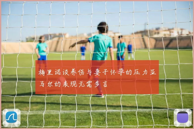 梅里诺谈养伤与妻子怀孕的压力亚马尔的表现无需多言