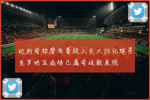 达利奇称摩洛哥投入巨大归化球员克罗地亚成绩已属奇迹般表现