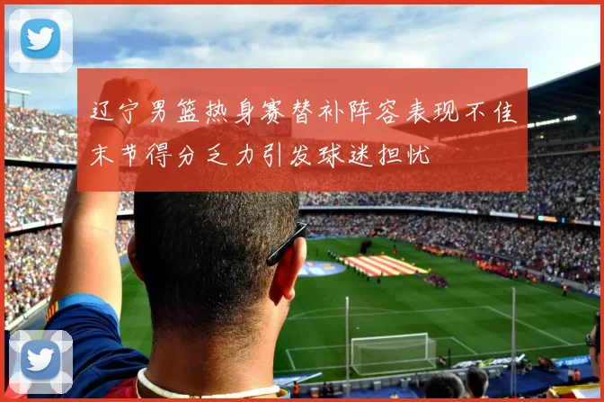 辽宁男篮热身赛替补阵容表现不佳末节得分乏力引发球迷担忧