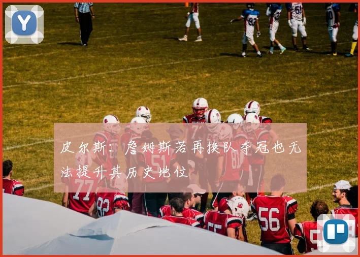 皮尔斯：詹姆斯若再换队夺冠也无法提升其历史地位