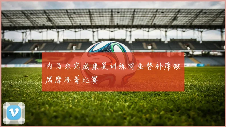 内马尔完成康复训练将坐替补席缺席摩洛哥比赛