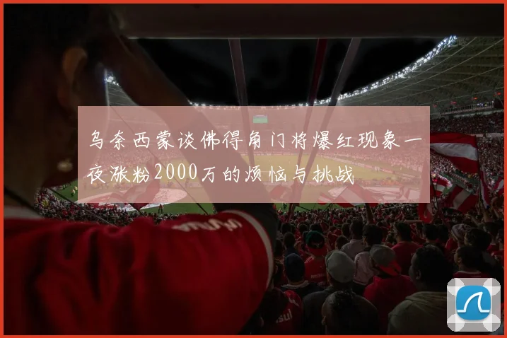 乌奈西蒙谈佛得角门将爆红现象一夜涨粉2000万的烦恼与挑战