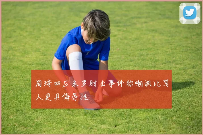 周琦回应米罗肘击事件称嘲讽比骂人更具侮辱性