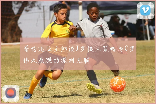 哥伦比亚主帅谈J罗换人策略与C罗伟大表现的深刻见解