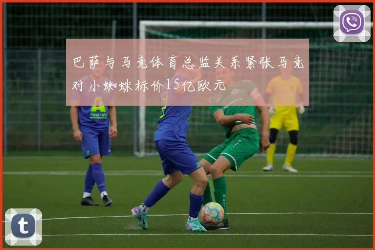 巴萨与马竞体育总监关系紧张马竞对小蜘蛛标价15亿欧元