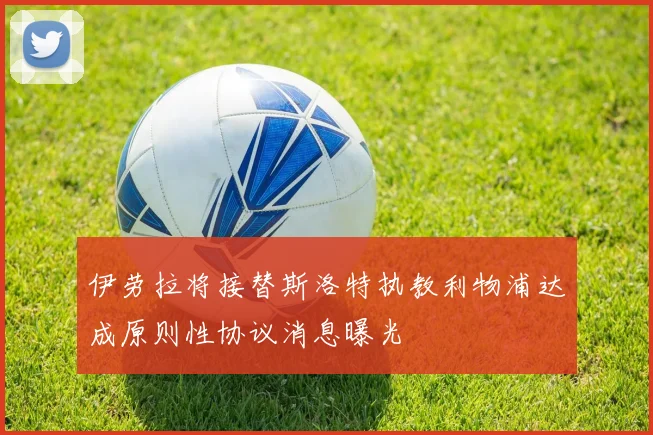 伊劳拉将接替斯洛特执教利物浦达成原则性协议消息曝光
