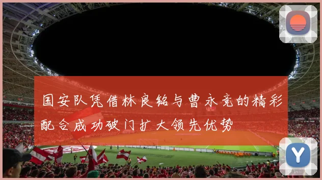 国安队凭借林良铭与曹永竞的精彩配合成功破门扩大领先优势