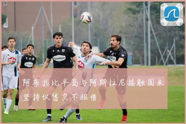 阿布扎比半岛与阿斯拉尼接触国米坚持仅售卖不租借